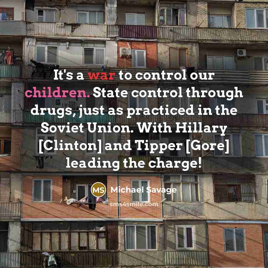 “It's a war to control our children. State control through drugs, just as practiced in the Soviet Union. With Hillary [Clinton] and Tipper [Gore] leading the charge!” quote by Michael Savage