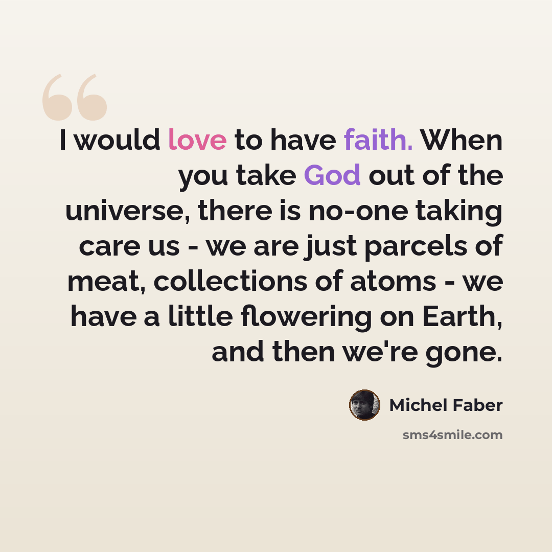 “I would love to have faith. When you take God out of the universe, there is no-one taking care us - we are just parcels of meat, collections of atoms - we have a little flowering on Earth, and then we're gone.” quote by Michel Faber