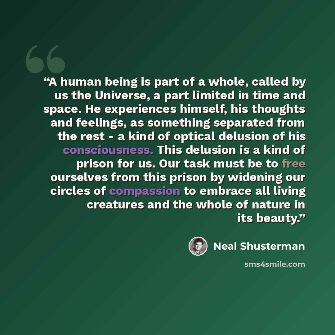 “A human being is part of a whole, called by us the Universe, a part limited in time and space. He experiences himself, his thoughts and feelings, as something separated from the rest - a kind of optical delusion of his consciousness. This delusion is a kind of prison for us. Our task must be to…” quote by Neal Shusterman