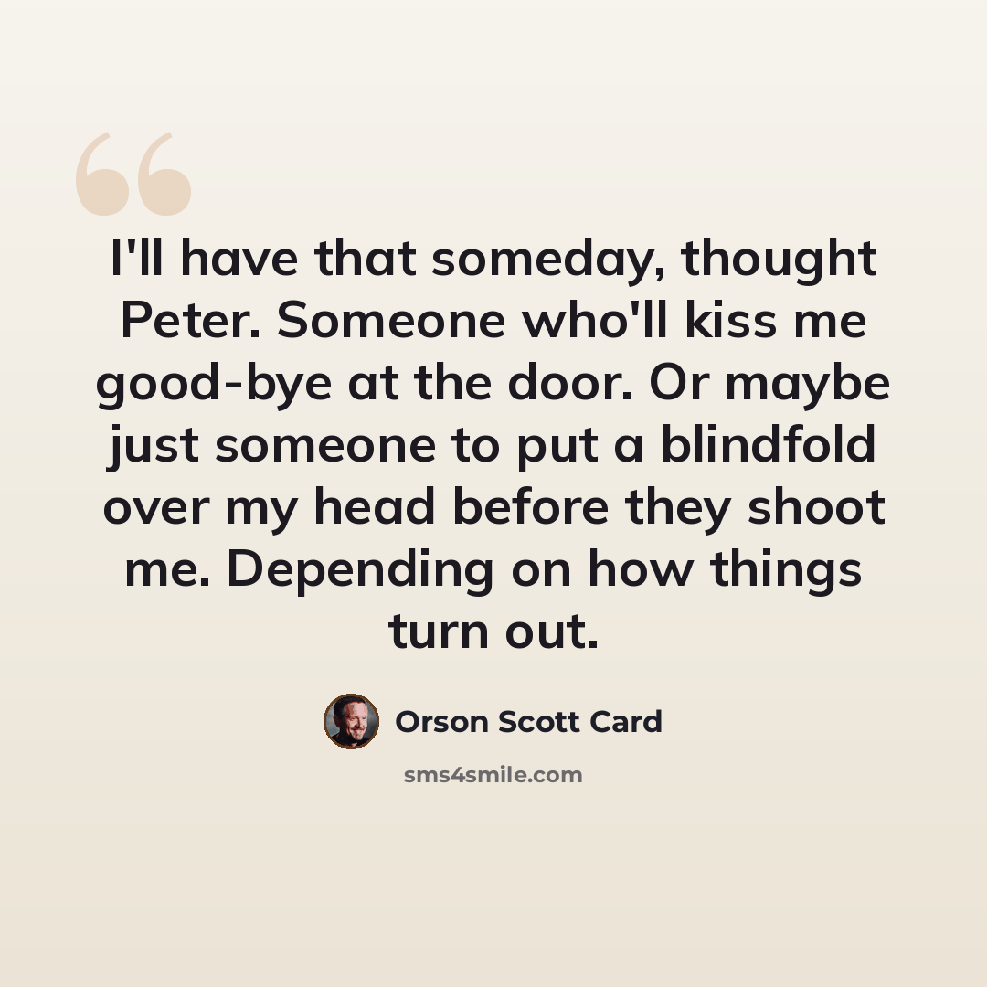 “I'll have that someday, thought Peter. Someone who'll kiss me good-bye at the door. Or maybe just someone to put a blindfold over my head before they shoot me. Depending on how things turn out.” quote by Orson Scott Card