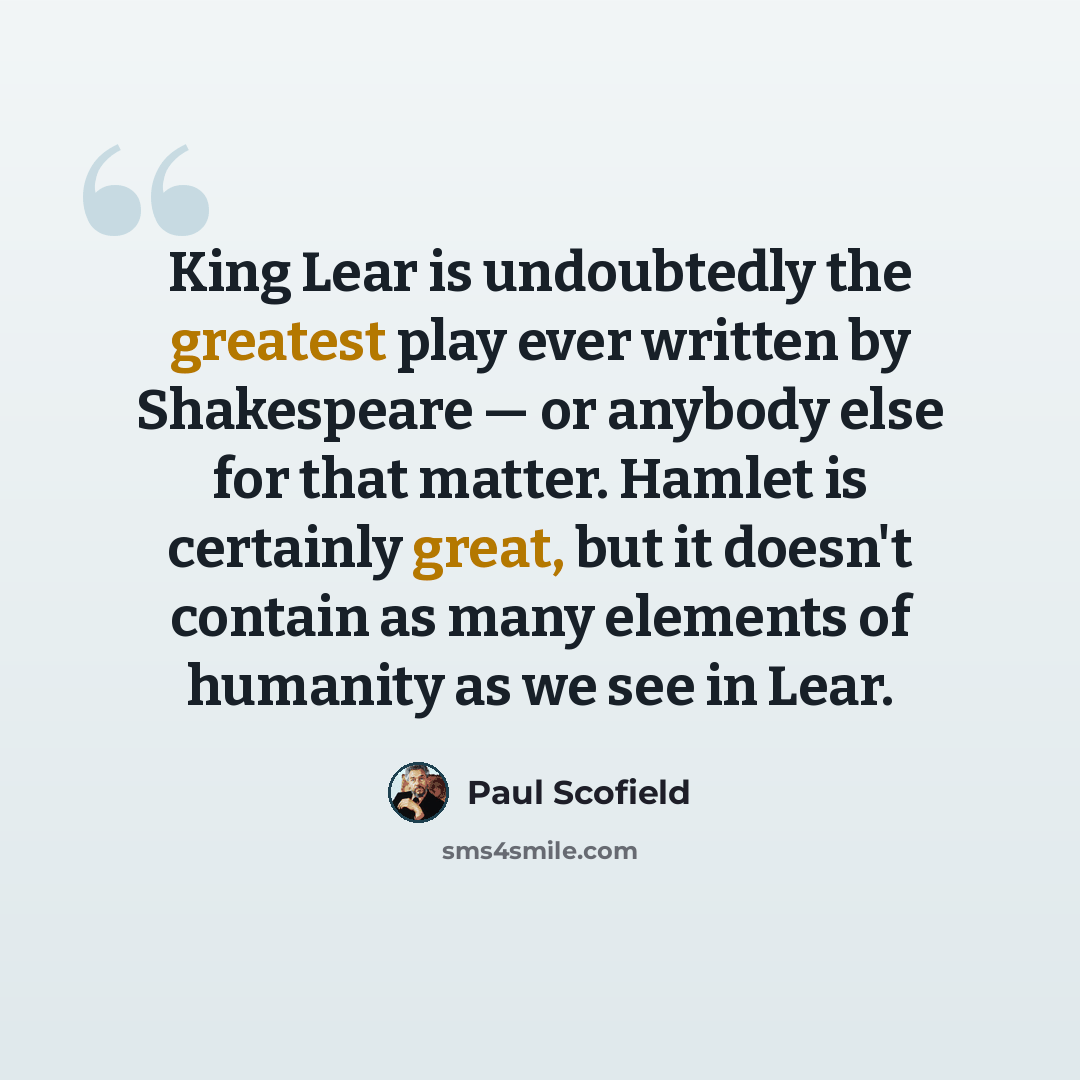 “King Lear is undoubtedly the greatest play ever written by Shakespeare — or anybody else for that matter. Hamlet is certainly great, but it doesn't contain as many elements of humanity as we see in Lear.” quote by Paul Scofield