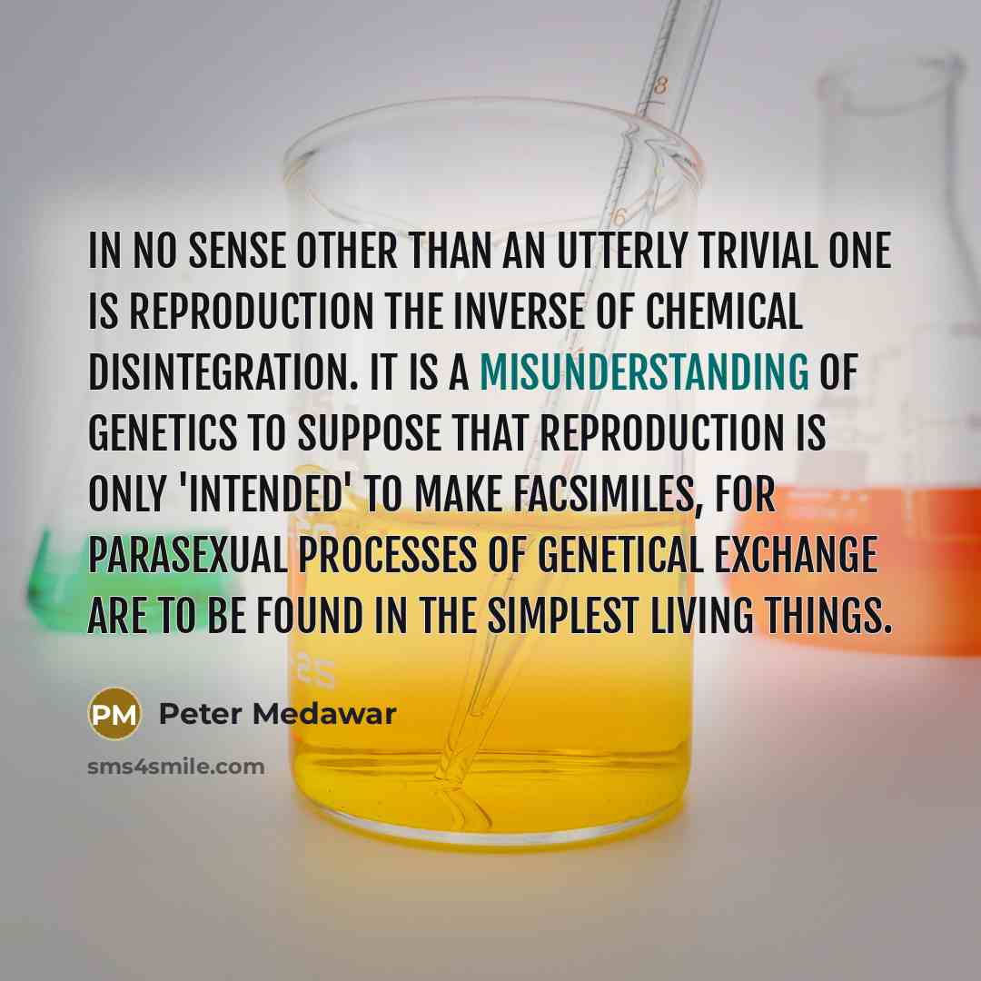 “In no sense other than an utterly trivial one is reproduction the inverse of chemical disintegration. It is a misunderstanding of genetics to suppose that reproduction is only 'intended' to make facsimiles, for parasexual processes of genetical exchange are to be found in the simplest living things.” quote by Peter Medawar