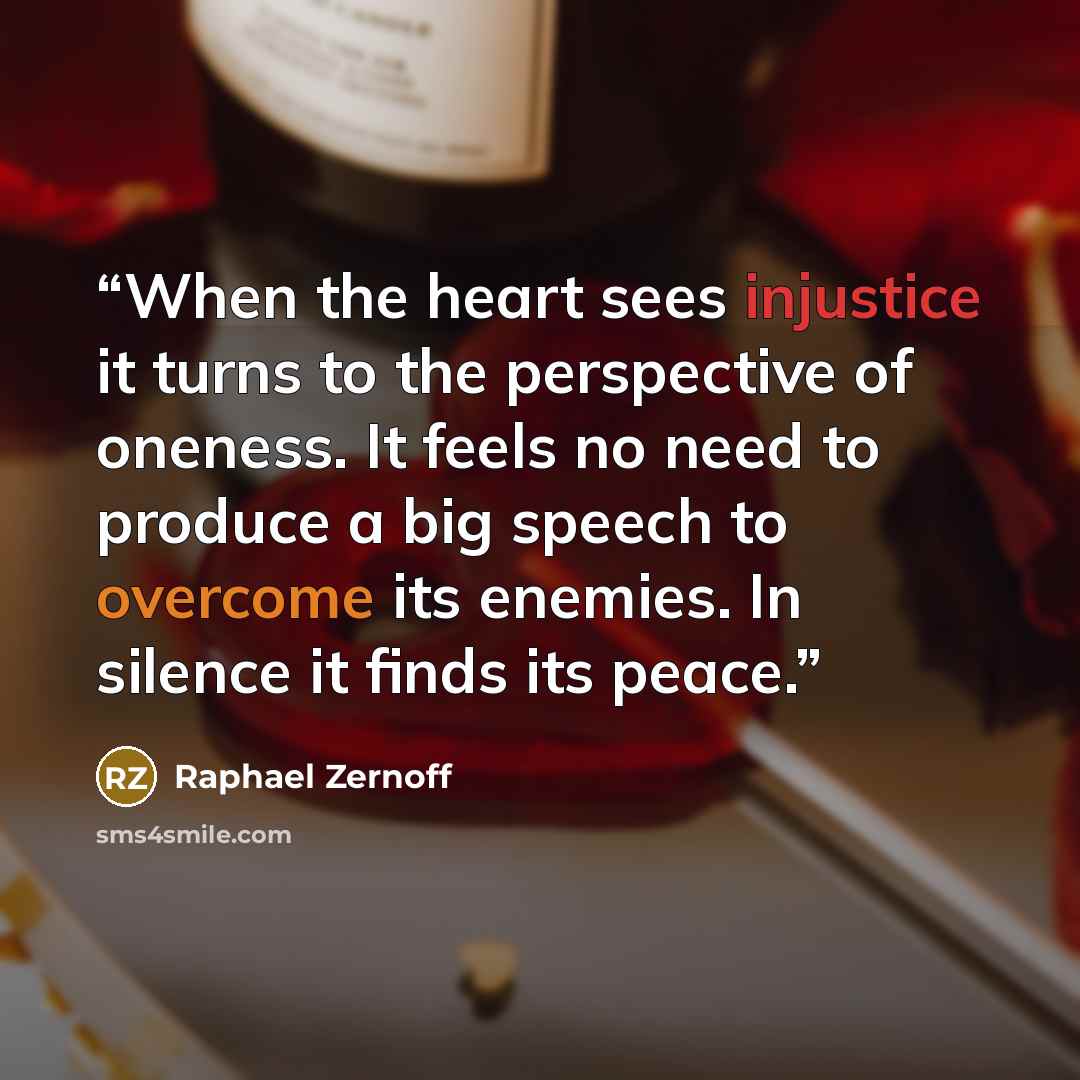 “When the heart sees injustice it turns to the perspective of oneness. It feels no need to produce a big speech to overcome its enemies. In silence it finds its peace.” quote by Raphael Zernoff