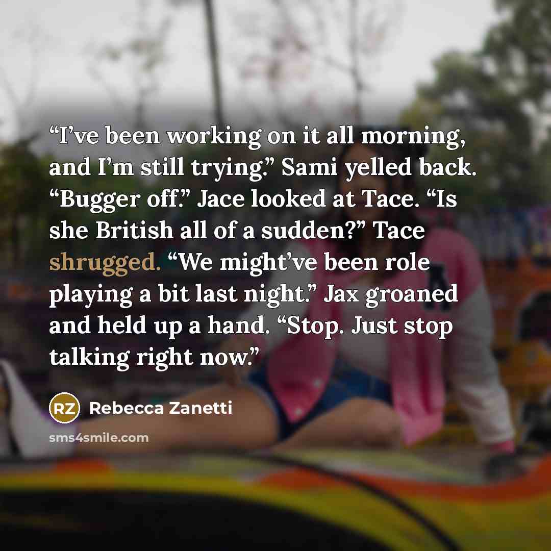 “I’ve been working on it all morning, and I’m still trying.” Sami yelled back. “Bugger off.” Jace looked at Tace. “Is she British all of a sudden?” Tace shrugged. “We might’ve been role playing a bit last night.” Jax groaned and held up a hand. “Stop. Just stop talking right now.” quote by Rebecca Zanetti