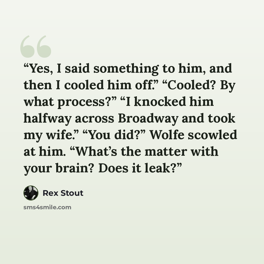 “Yes, I said something to him, and then I cooled him off.” “Cooled? By what process?” “I knocked him halfway across Broadway and took my wife.” “You did?” Wolfe scowled at him. “What’s the matter with your brain? Does it leak?” quote by Rex Stout