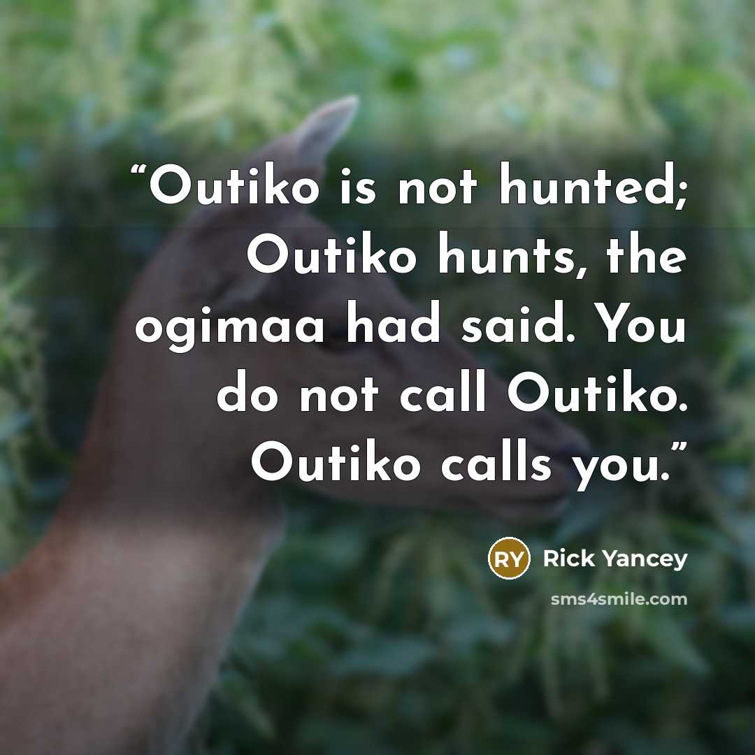 “Outiko is not hunted; Outiko hunts, the ogimaa had said. You do not call Outiko. Outiko calls you.” quote by Rick Yancey