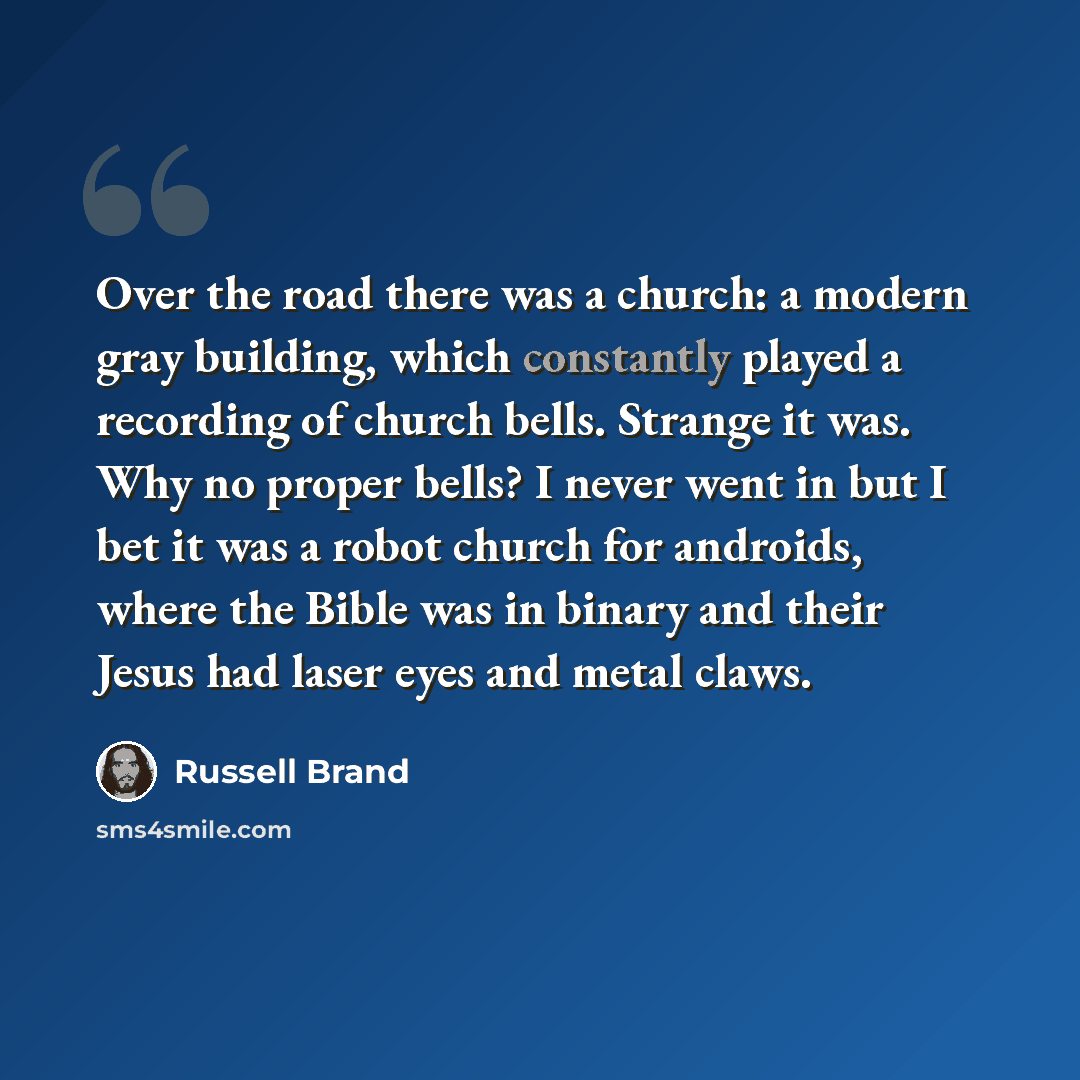 “Over the road there was a church: a modern gray building, which constantly played a recording of church bells. Strange it was. Why no proper bells? I never went in but I bet it was a robot church for androids, where the Bible was in binary and their Jesus had laser eyes and metal claws.” quote by Russell Brand