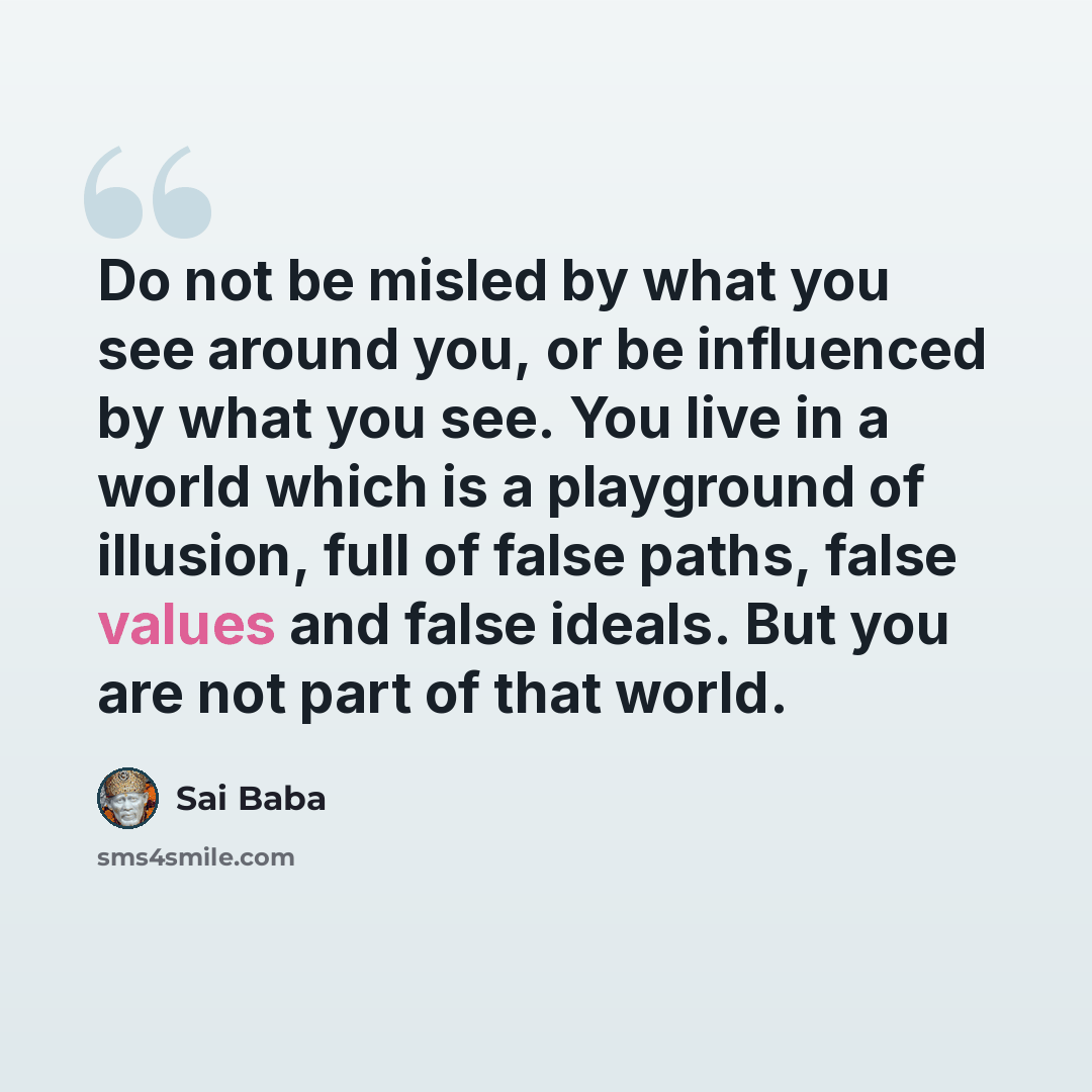 “Do not be misled by what you see around you, or be influenced by what you see. You live in a world which is a playground of illusion, full of false paths, false values and false ideals. But you are not part of that world.” quote by Sai Baba