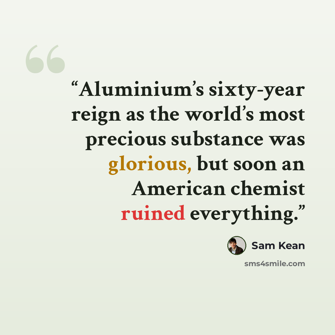 “Aluminium’s sixty-year reign as the world’s most precious substance was glorious, but soon an American chemist ruined everything.” quote by Sam Kean