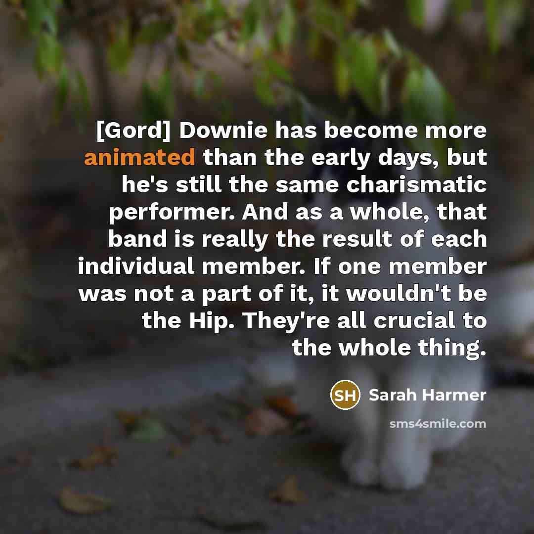 “[Gord] Downie has become more animated than the early days, but he's still the same charismatic performer. And as a whole, that band is really the result of each individual member. If one member was not a part of it, it wouldn't be the Hip. They're all crucial to the whole thing.” quote by Sarah Harmer