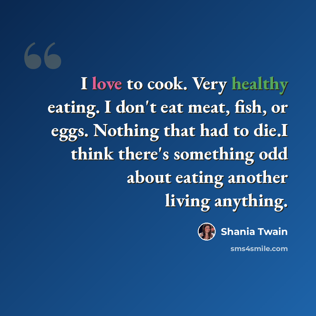 “I love to cook. Very healthy eating. I don't eat meat, fish, or eggs. Nothing that had to die.I think there's something odd about eating another living anything.” quote by Shania Twain
