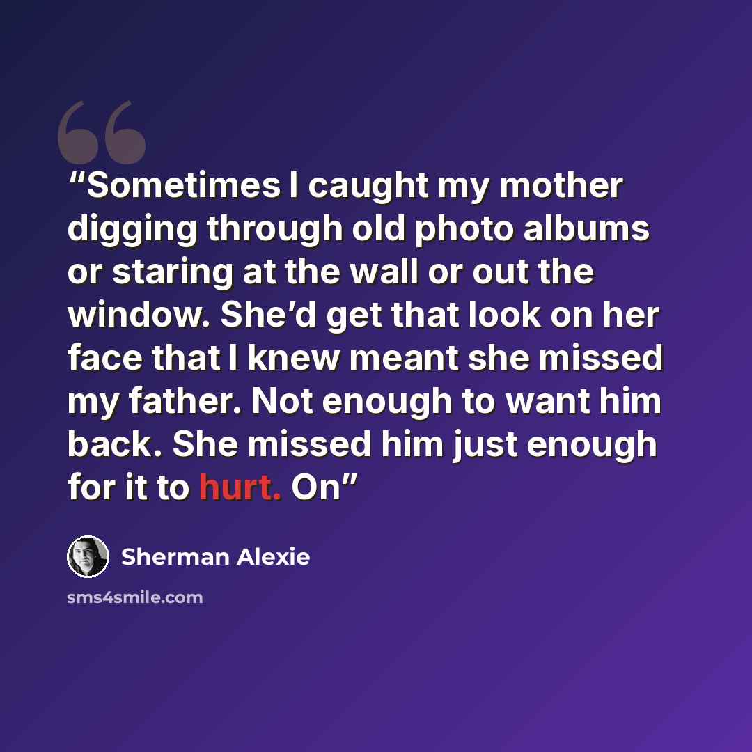 “Sometimes I caught my mother digging through old photo albums or staring at the wall or out the window. She’d get that look on her face that I knew meant she missed my father. Not enough to want him back. She missed him just enough for it to hurt. On” quote by Sherman Alexie