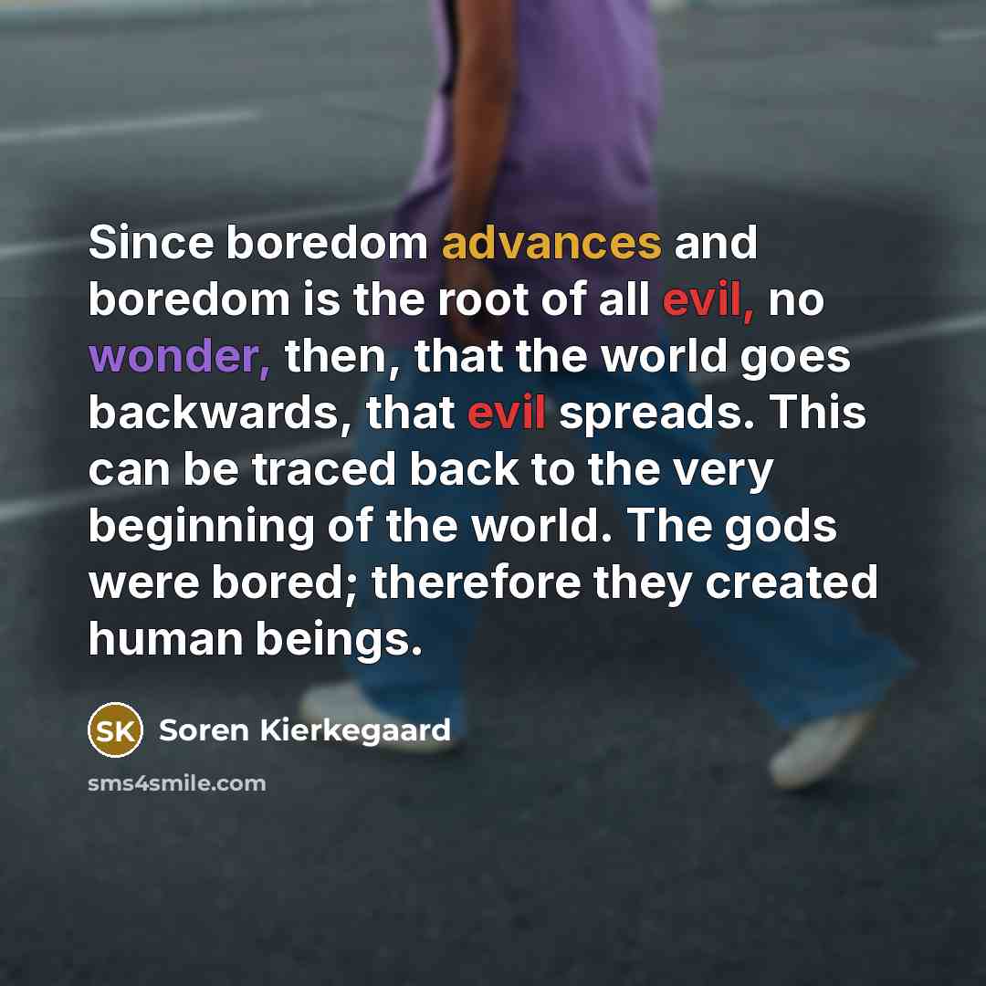 “Since boredom advances and boredom is the root of all evil, no wonder, then, that the world goes backwards, that evil spreads. This can be traced back to the very beginning of the world. The gods were bored; therefore they created human beings.” quote by Soren Kierkegaard