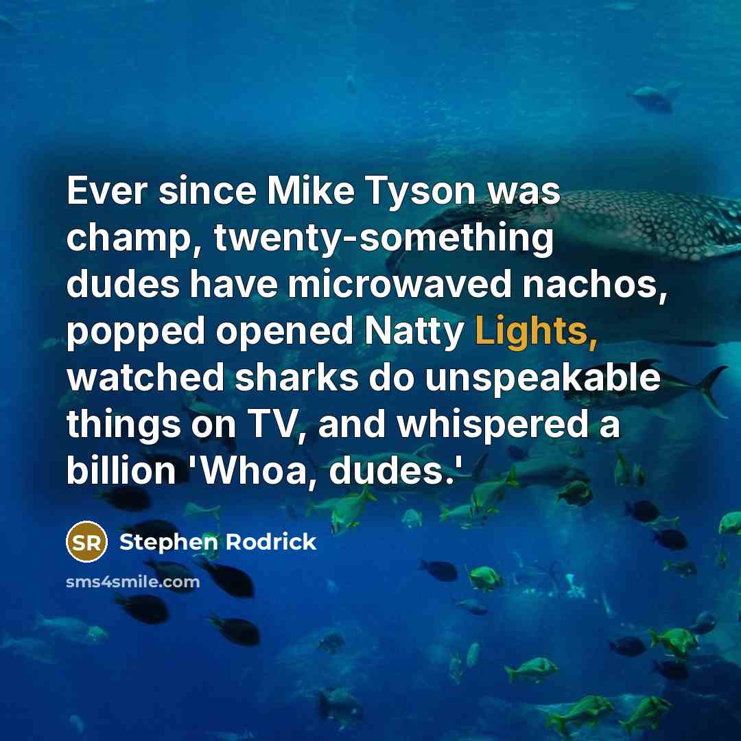 “Ever since Mike Tyson was champ, twenty-something dudes have microwaved nachos, popped opened Natty Lights, watched sharks do unspeakable things on TV, and whispered a billion 'Whoa, dudes.'” quote by Stephen Rodrick
