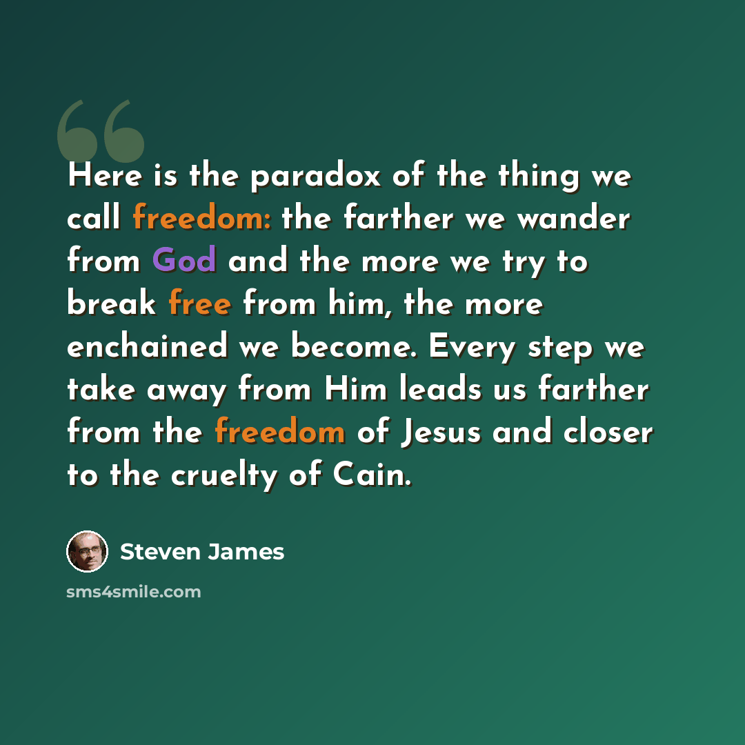 “Here is the paradox of the thing we call freedom: the farther we wander from God and the more we try to break free from him, the more enchained we become. Every step we take away from Him leads us farther from the freedom of Jesus and closer to the cruelty of Cain.” quote by Steven James