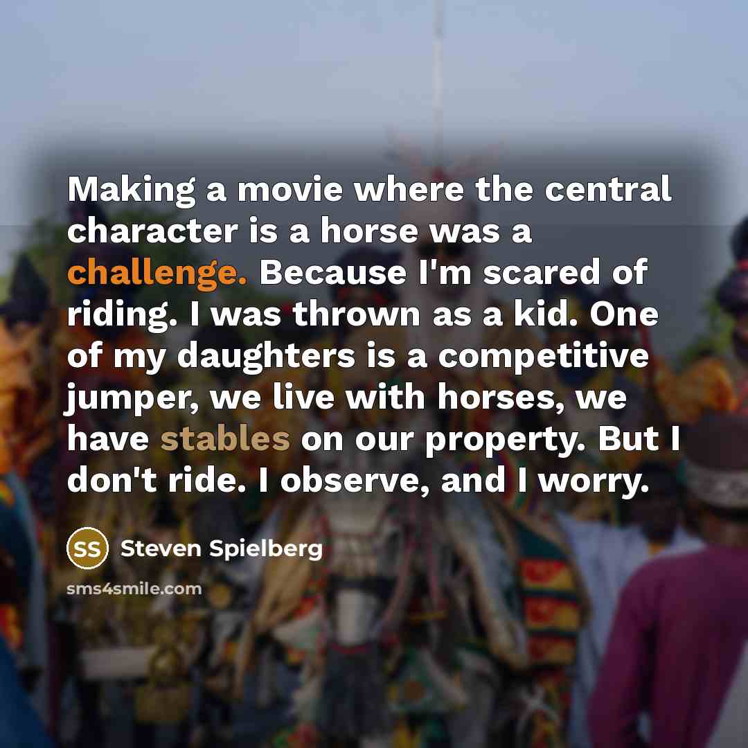 “Making a movie where the central character is a horse was a challenge. Because I'm scared of riding. I was thrown as a kid. One of my daughters is a competitive jumper, we live with horses, we have stables on our property. But I don't ride. I observe, and I worry.” quote by Steven Spielberg