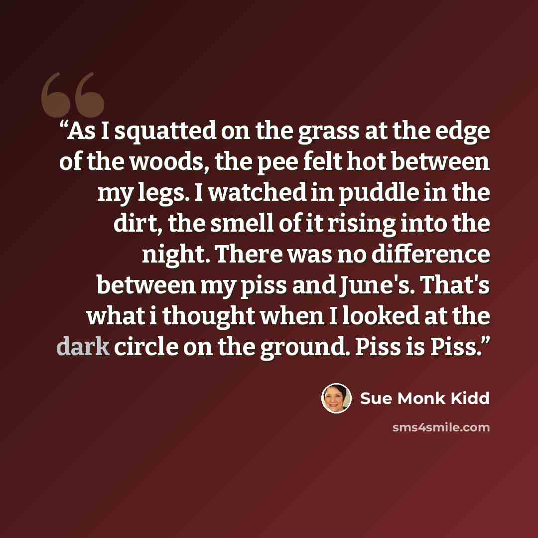 “As I squatted on the grass at the edge of the woods, the pee felt hot between my legs. I watched in puddle in the dirt, the smell of it rising into the night. There was no difference between my piss and June's. That's what i thought when I looked at the dark circle on the ground. Piss is Piss.” quote by Sue Monk Kidd