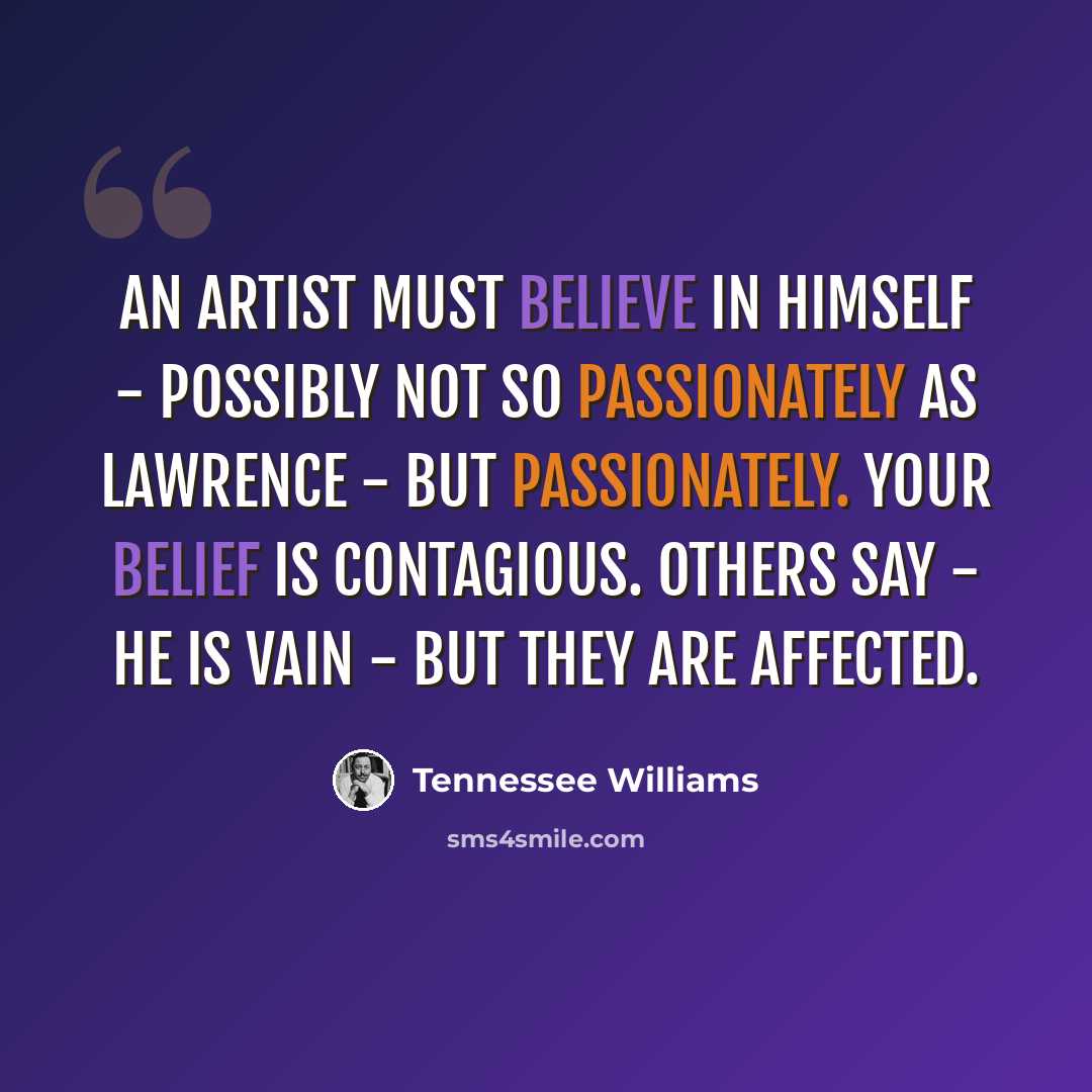 “An artist must believe in himself - Possibly not so passionately as Lawrence - but passionately. Your belief is contagious. Others say - He is vain - but they are affected.” quote by Tennessee Williams