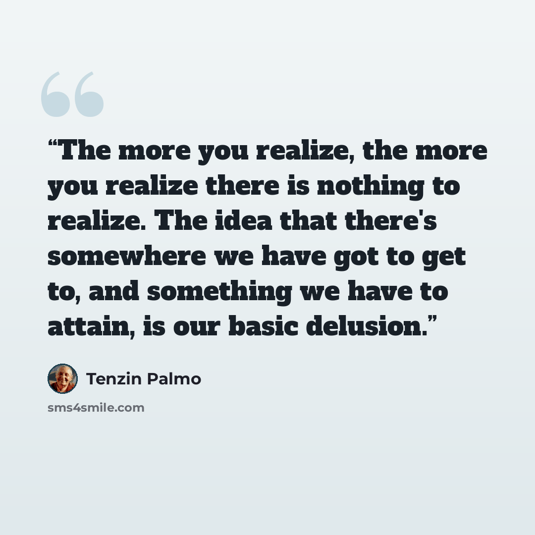 “The more you realize, the more you realize there is nothing to realize. The idea that there's somewhere we have got to get to, and something we have to attain, is our basic delusion.” quote by Tenzin Palmo