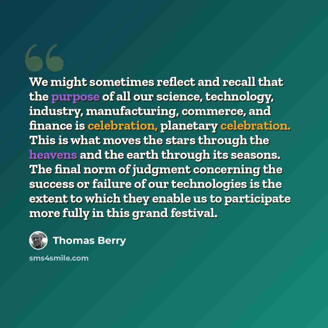 “We might sometimes reflect and recall that the purpose of all our science, technology, industry, manufacturing, commerce, and finance is celebration, planetary celebration. This is what moves the stars through the heavens and the earth through its seasons. The final norm of judgment concerning the…” quote by Thomas Berry