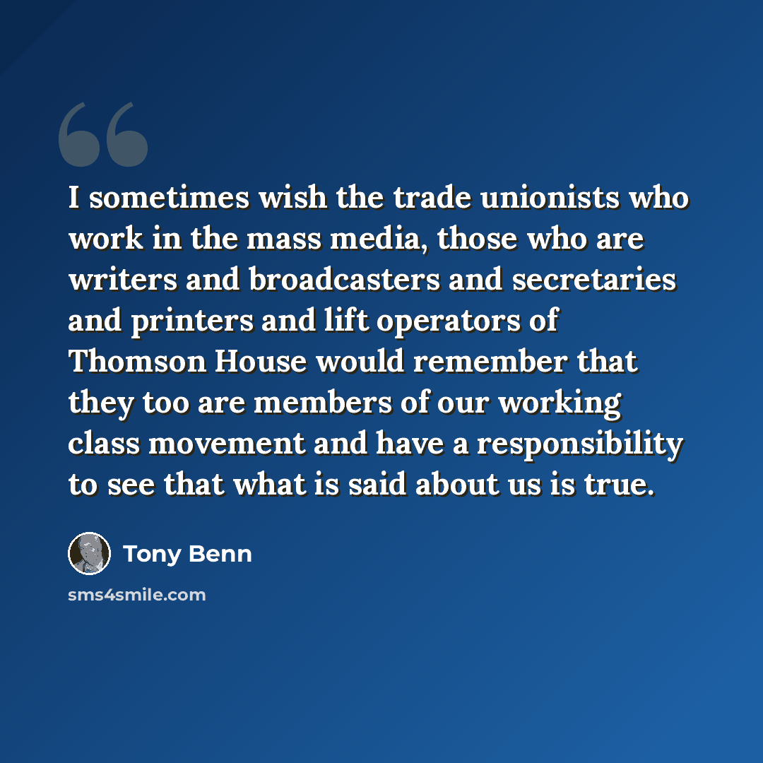 “I sometimes wish the trade unionists who work in the mass media, those who are writers and broadcasters and secretaries and printers and lift operators of Thomson House would remember that they too are members of our working class movement and have a responsibility to see that what is said about…” quote by Tony Benn