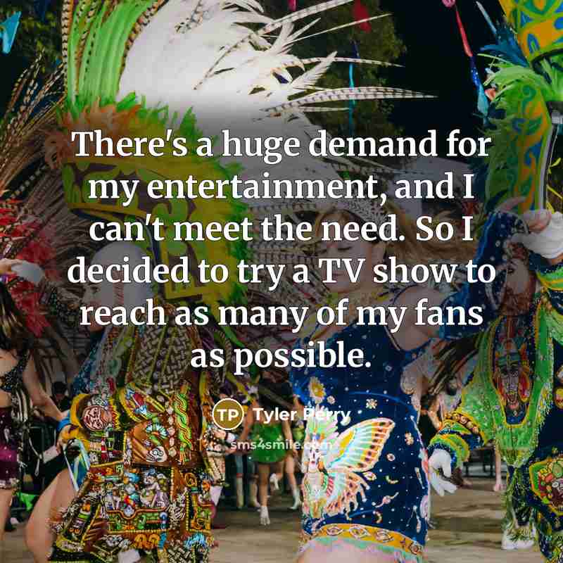 “There's a huge demand for my entertainment, and I can't meet the need. So I decided to try a TV show to reach as many of my fans as possible.” quote by Tyler Perry