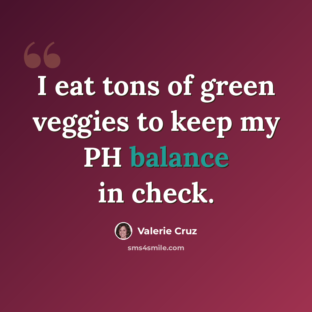 “I eat tons of green veggies to keep my PH balance in check.” quote by Valerie Cruz