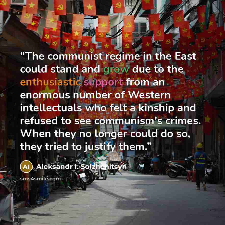“The communist regime in the East could stand and grow due to the enthusiastic support from an enormous number of Western intellectuals who felt a kinship and refused to see communism's crimes. When they no longer could do so, they tried to justify them.” quote by Aleksandr I. Solzhenitsyn