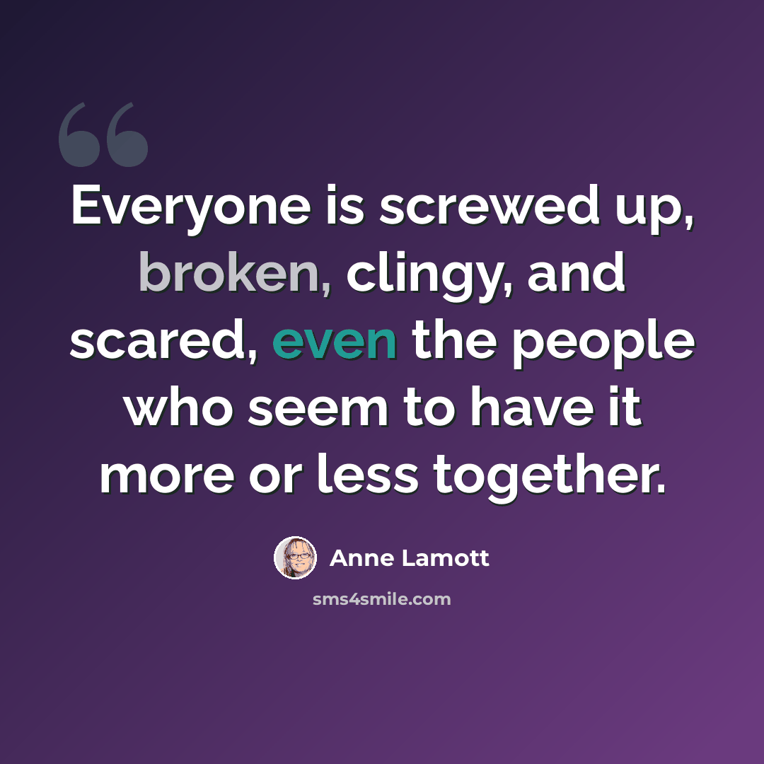 “Everyone is screwed up, broken, clingy, and scared, even the people who seem to have it more or less together.” quote by Anne Lamott