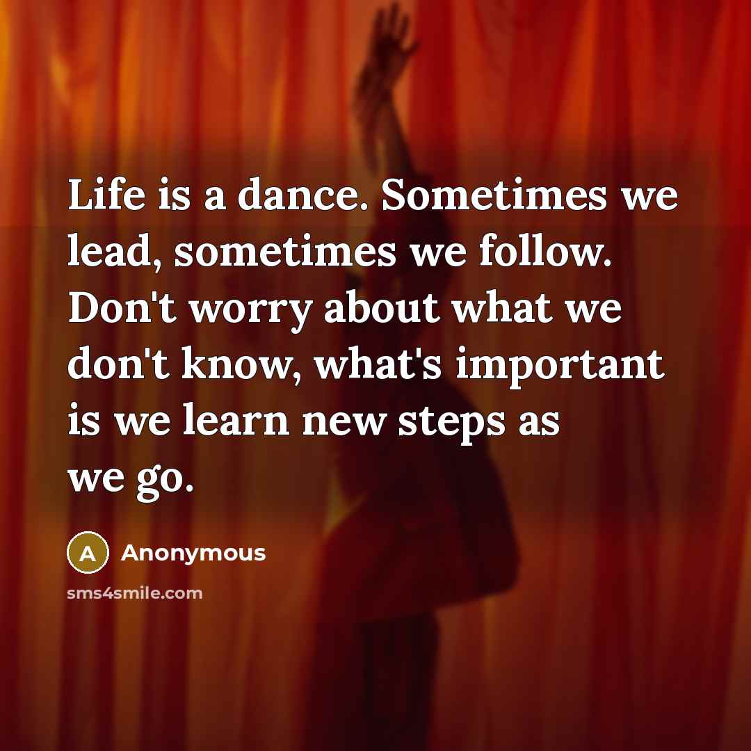 “Life is a dance. Sometimes we lead, sometimes we follow. Don't worry about what we don't know, what's important is we learn new steps as we go.” quote by Anonymous