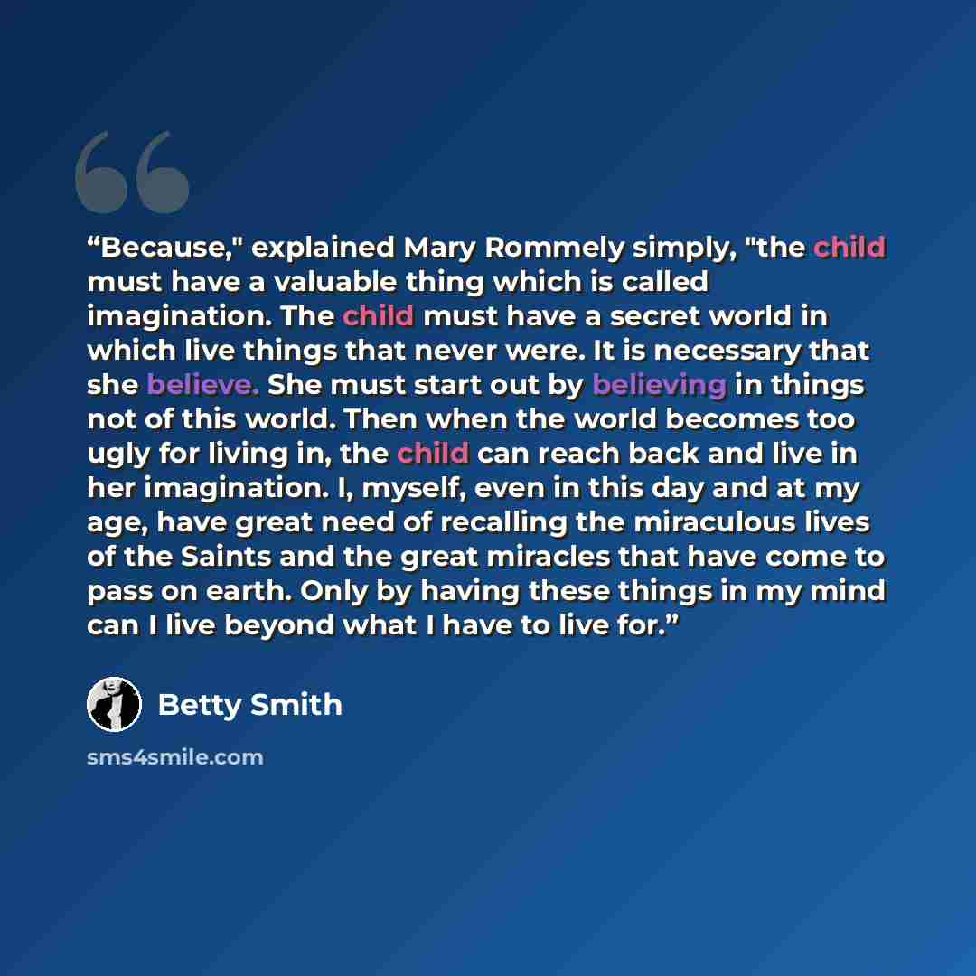 “Because," explained Mary Rommely simply, "the child must have a valuable thing which is called imagination. The child must have a secret world in which live things that never were. It is necessary that she believe. She must start out by believing in things not of this world. Then when the world…” quote by Betty Smith