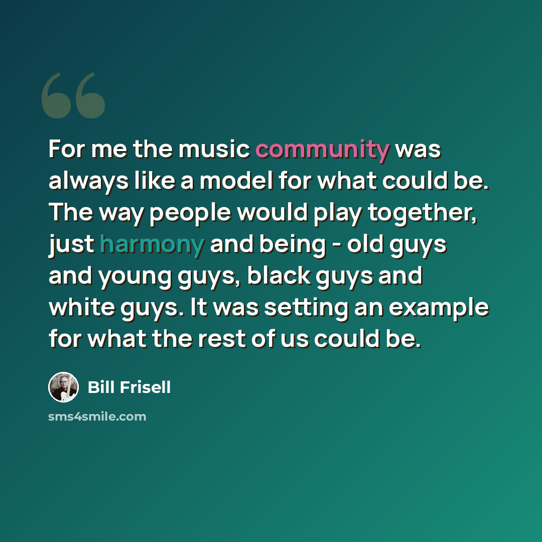 “For me the music community was always like a model for what could be. The way people would play together, just harmony and being - old guys and young guys, black guys and white guys. It was setting an example for what the rest of us could be.” quote by Bill Frisell