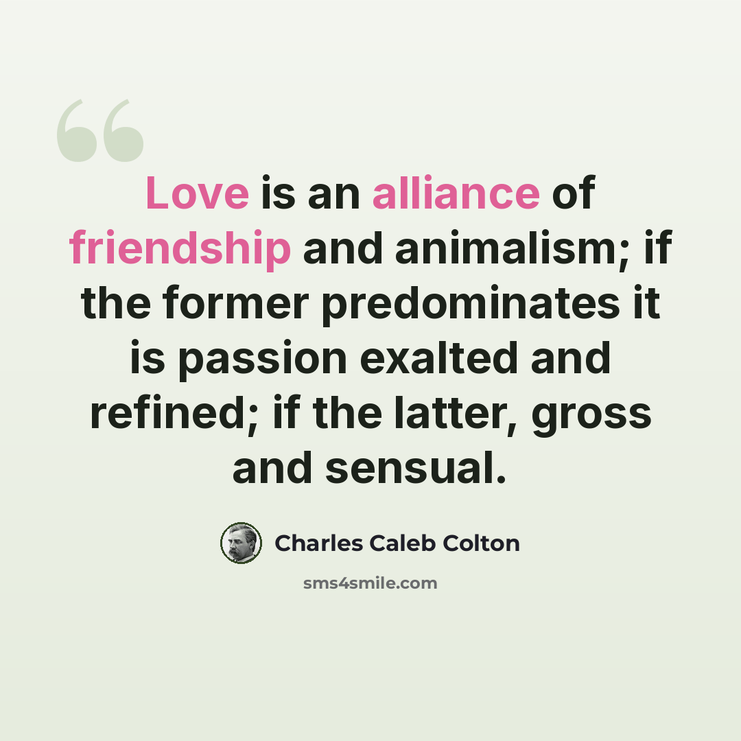 “Love is an alliance of friendship and animalism; if the former predominates it is passion exalted and refined; if the latter, gross and sensual.” quote by Charles Caleb Colton