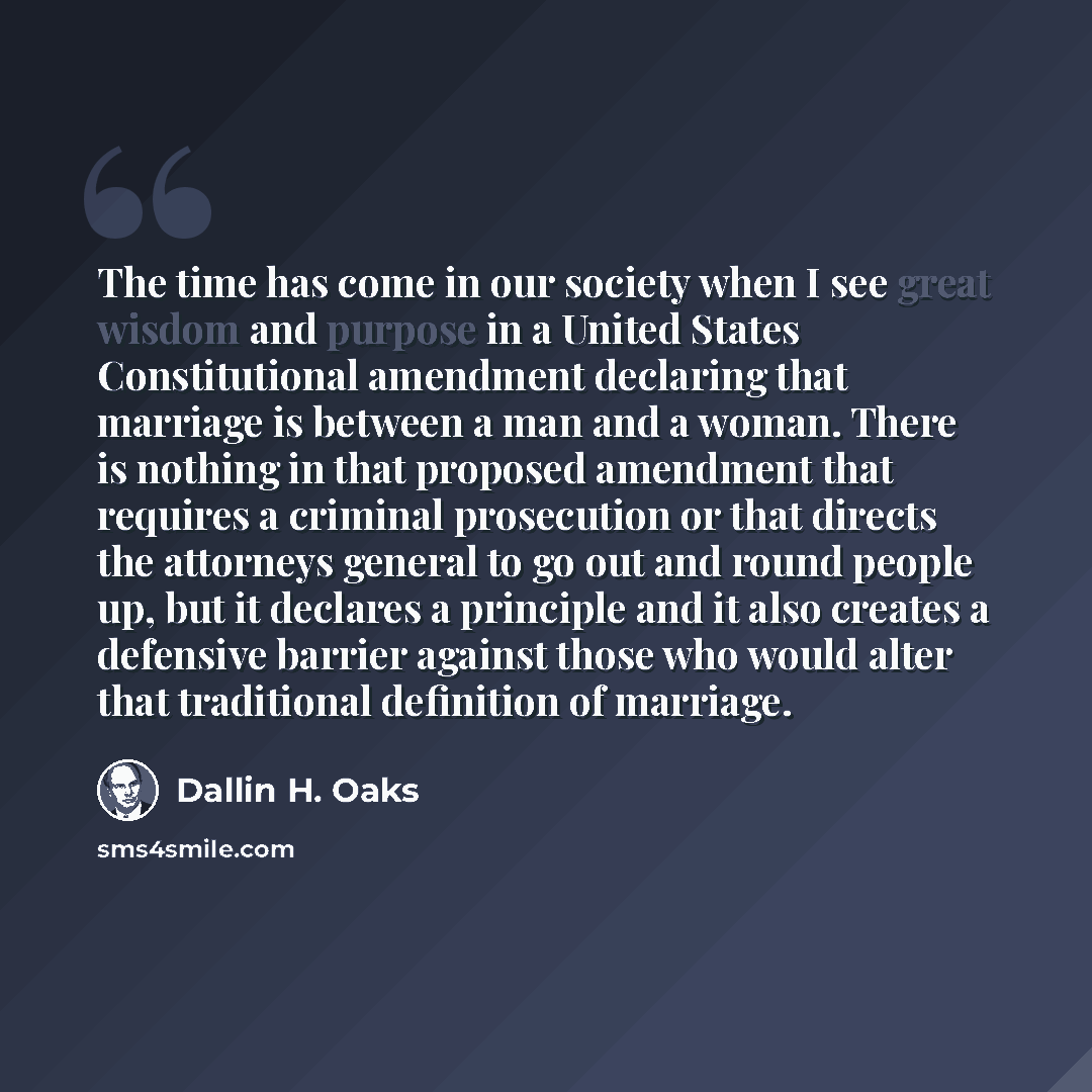 “The time has come in our society when I see great wisdom and purpose in a United States Constitutional amendment declaring that marriage is between a man and a woman. There is nothing in that proposed amendment that requires a criminal prosecution or that directs the attorneys general to go out…” quote by Dallin H. Oaks