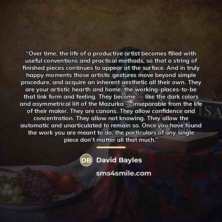 “Over time, the life of a productive artist becomes filled with useful conventions and practical methods, so that a string of finished pieces continues to appear at the surface. And in truly happy moments those artistic gestures move beyond simple procedure, and acquire an inherent aesthetic all…” quote by David Bayles