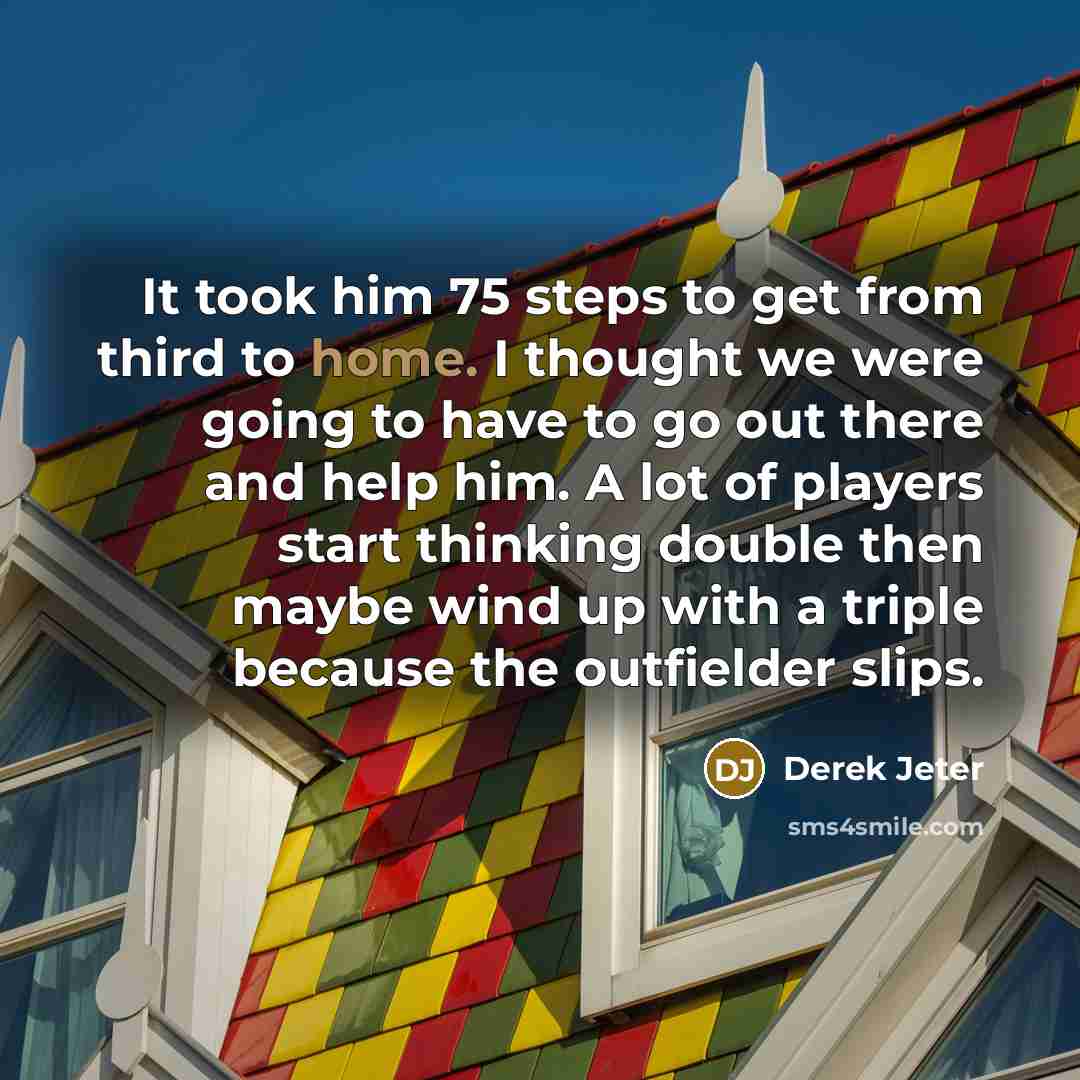 “It took him 75 steps to get from third to home. I thought we were going to have to go out there and help him. A lot of players start thinking double then maybe wind up with a triple because the outfielder slips.” quote by Derek Jeter