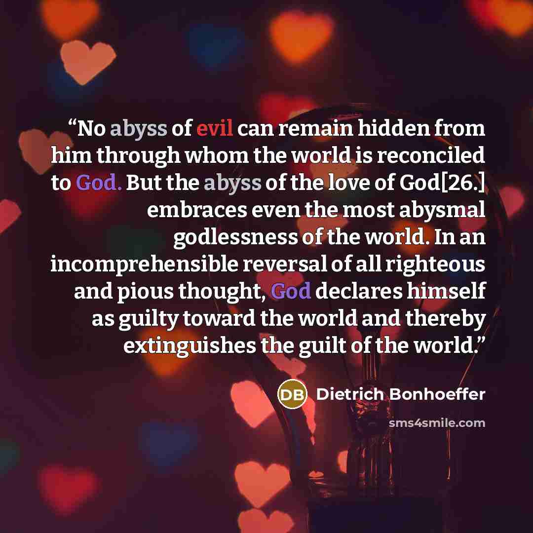 “No abyss of evil can remain hidden from him through whom the world is reconciled to God. But the abyss of the love of God[26.] embraces even the most abysmal godlessness of the world. In an incomprehensible reversal of all righteous and pious thought, God declares himself as guilty toward the…” quote by Dietrich Bonhoeffer
