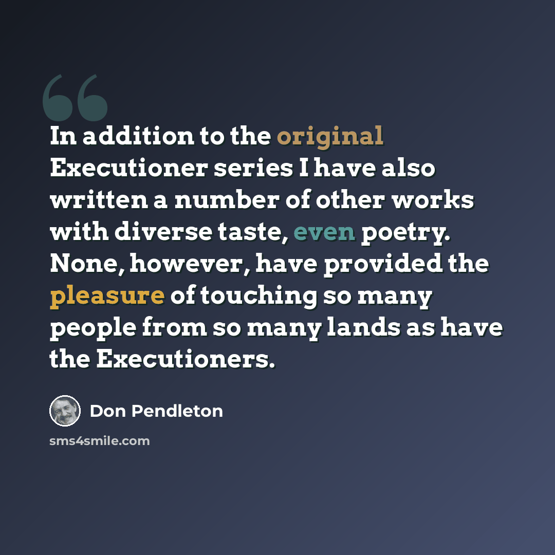 “In addition to the original Executioner series I have also written a number of other works with diverse taste, even poetry. None, however, have provided the pleasure of touching so many people from so many lands as have the Executioners.” quote by Don Pendleton