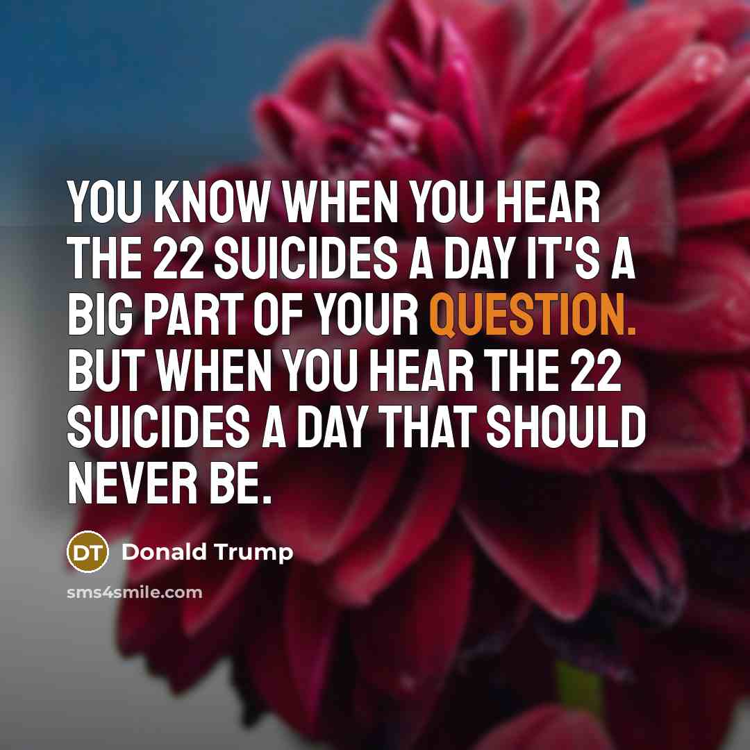“You know when you hear the 22 suicides a day it's a big part of your question. But when you hear the 22 suicides a day that should never be.” quote by Donald Trump