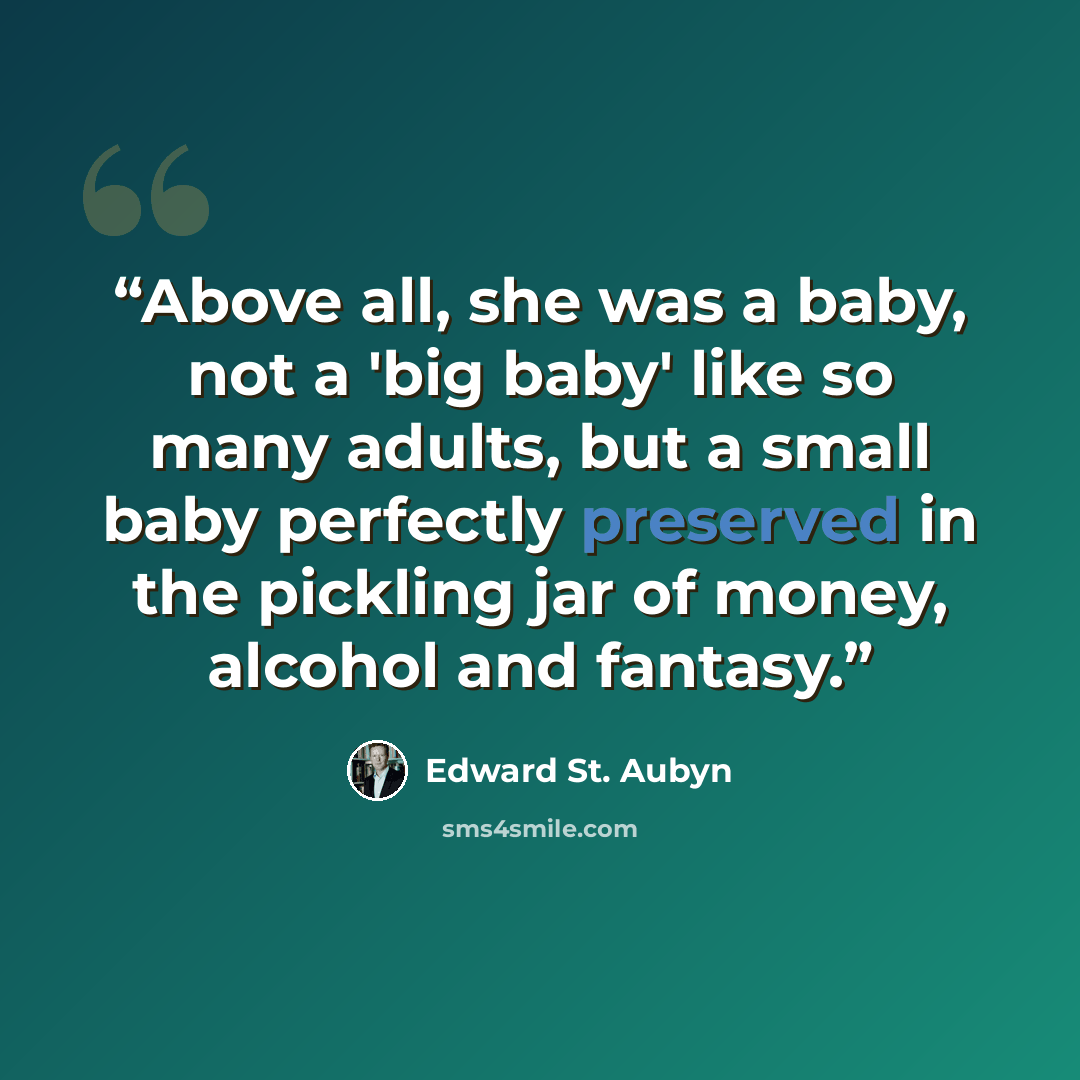 “Above all, she was a baby, not a 'big baby' like so many adults, but a small baby perfectly preserved in the pickling jar of money, alcohol and fantasy.” quote by Edward St. Aubyn