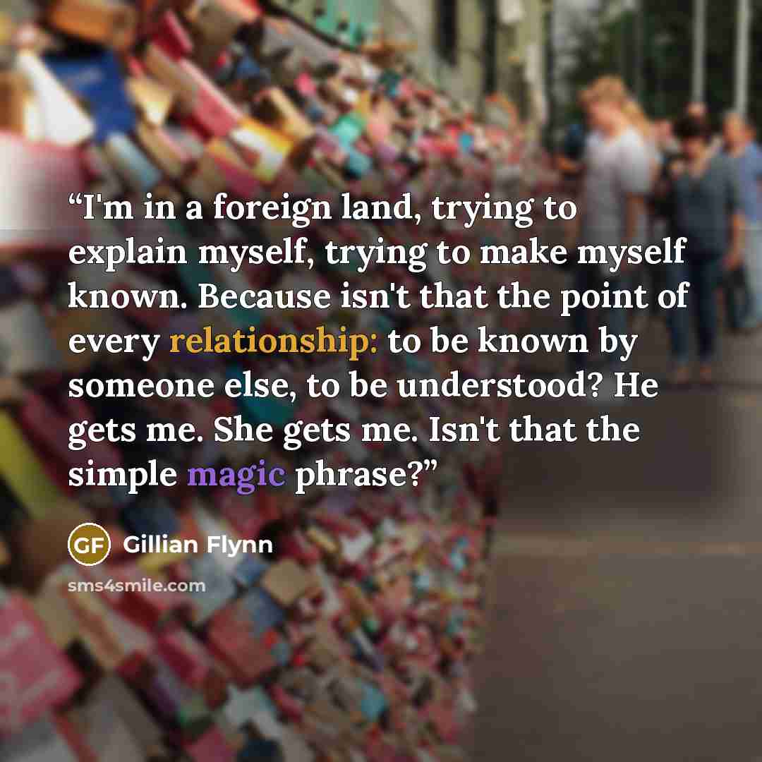 “I'm in a foreign land, trying to explain myself, trying to make myself known. Because isn't that the point of every relationship: to be known by someone else, to be understood? He gets me. She gets me. Isn't that the simple magic phrase?” quote by Gillian Flynn