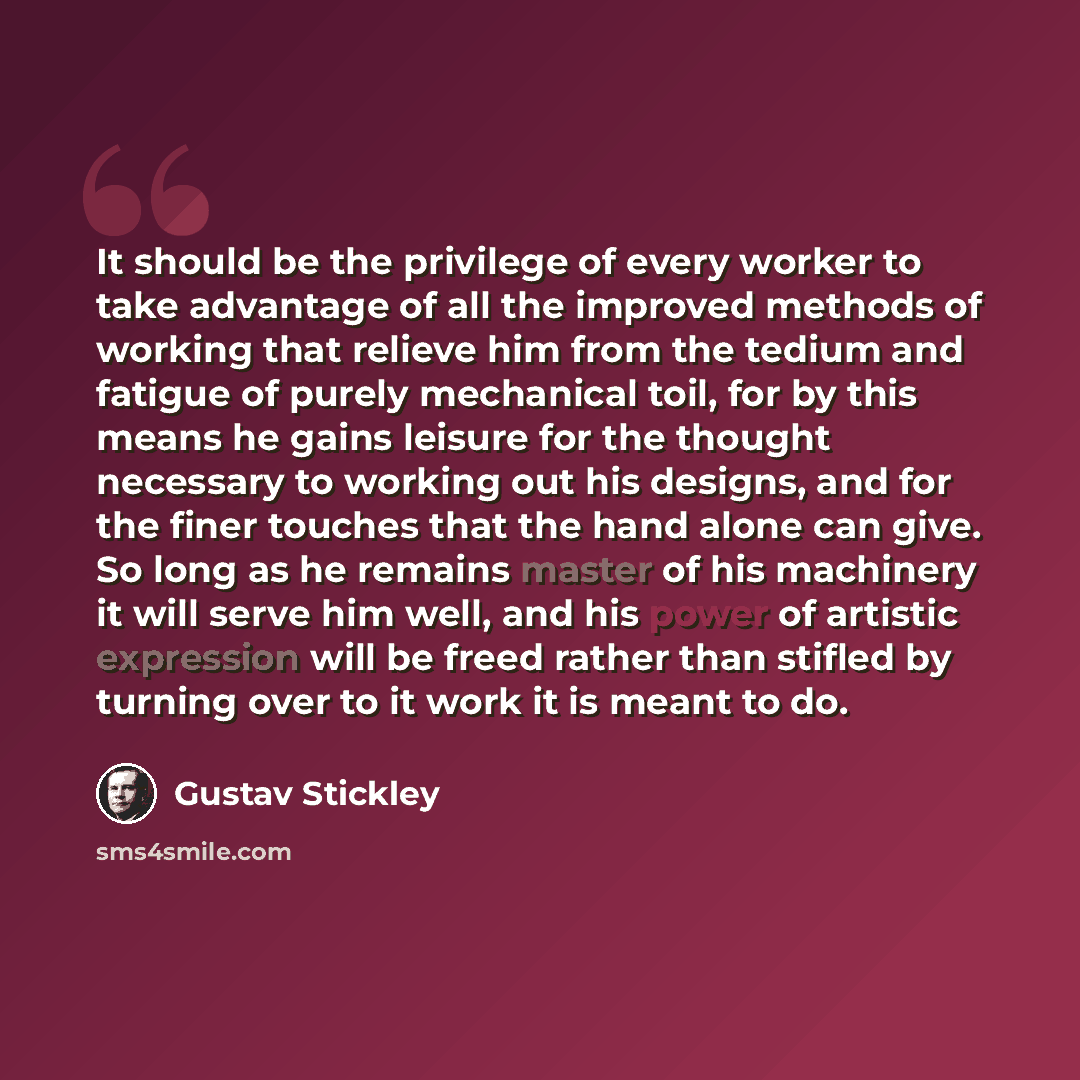 “It should be the privilege of every worker to take advantage of all the improved methods of working that relieve him from the tedium and fatigue of purely mechanical toil, for by this means he gains leisure for the thought necessary to working out his designs, and for the finer touches that the…” quote by Gustav Stickley