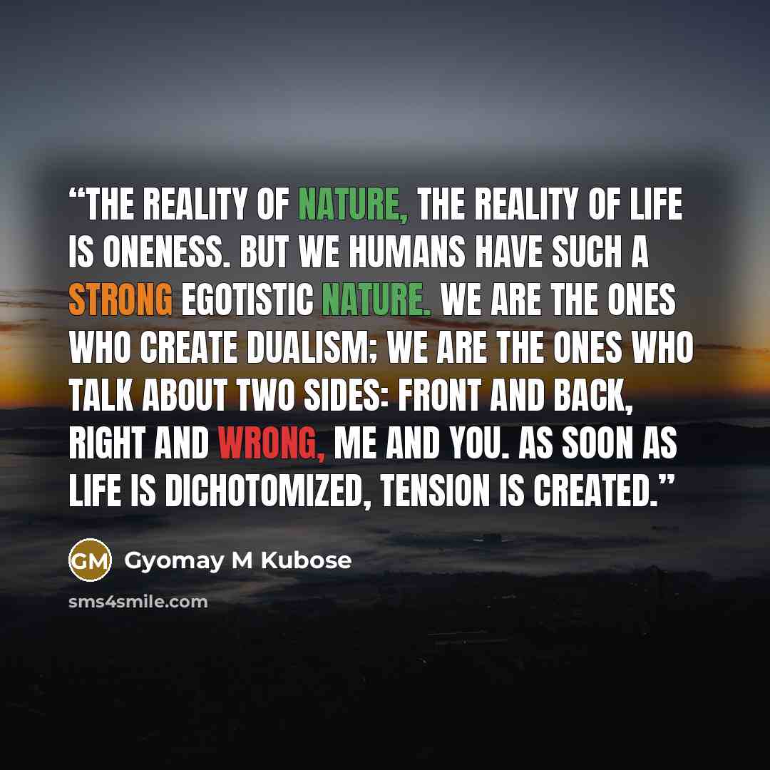 “The reality of nature, the reality of life is oneness. But we humans have such a strong egotistic nature. We are the ones who create dualism; we are the ones who talk about two sides: front and back, right and wrong, me and you. As soon as life is dichotomized, tension is created.” quote by Gyomay M Kubose