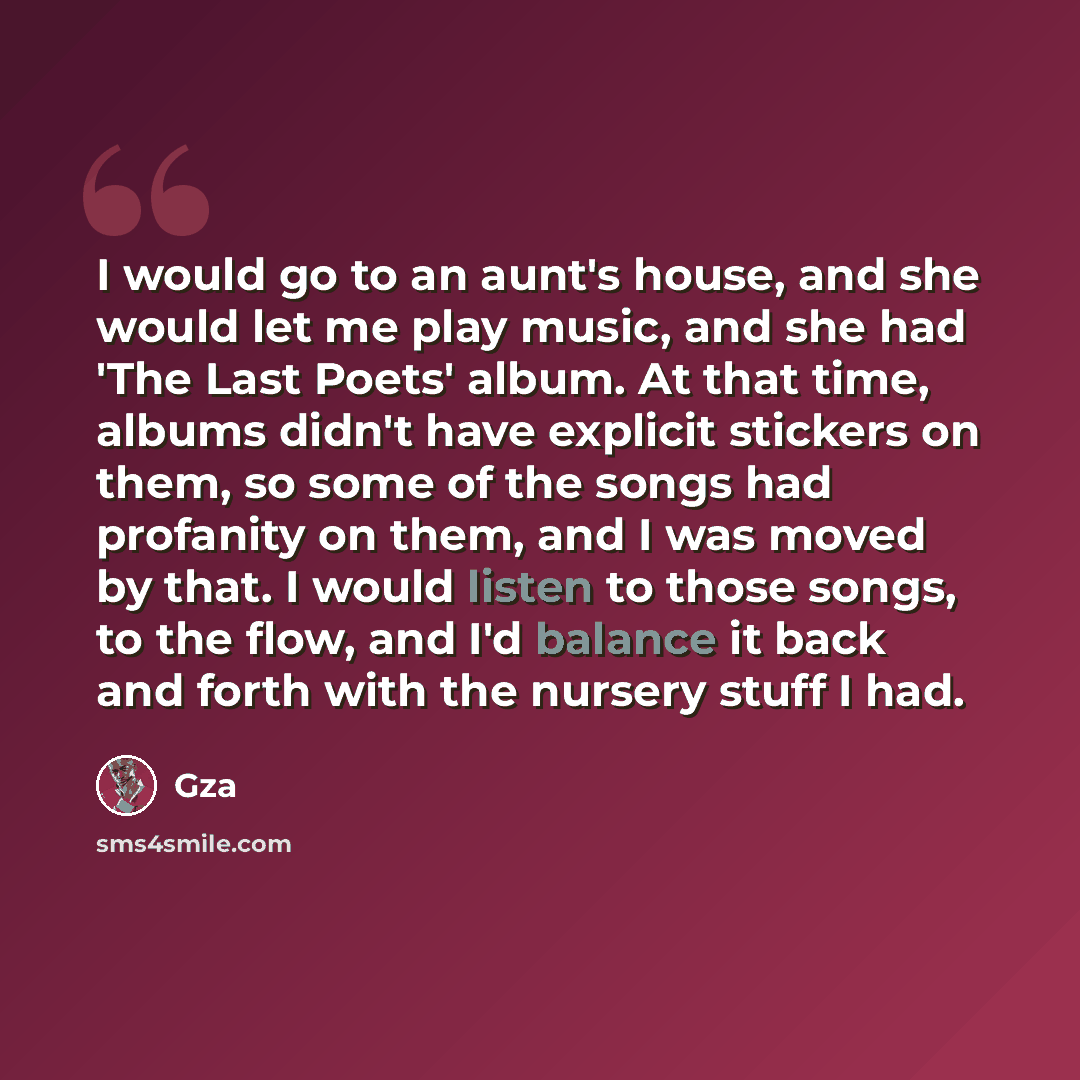 “I would go to an aunt's house, and she would let me play music, and she had 'The Last Poets' album. At that time, albums didn't have explicit stickers on them, so some of the songs had profanity on them, and I was moved by that. I would listen to those songs, to the flow, and I'd balance it back…” quote by Gza