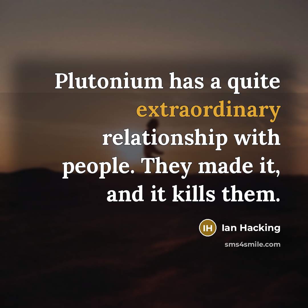 “Plutonium has a quite extraordinary relationship with people. They made it, and it kills them.” quote by Ian Hacking