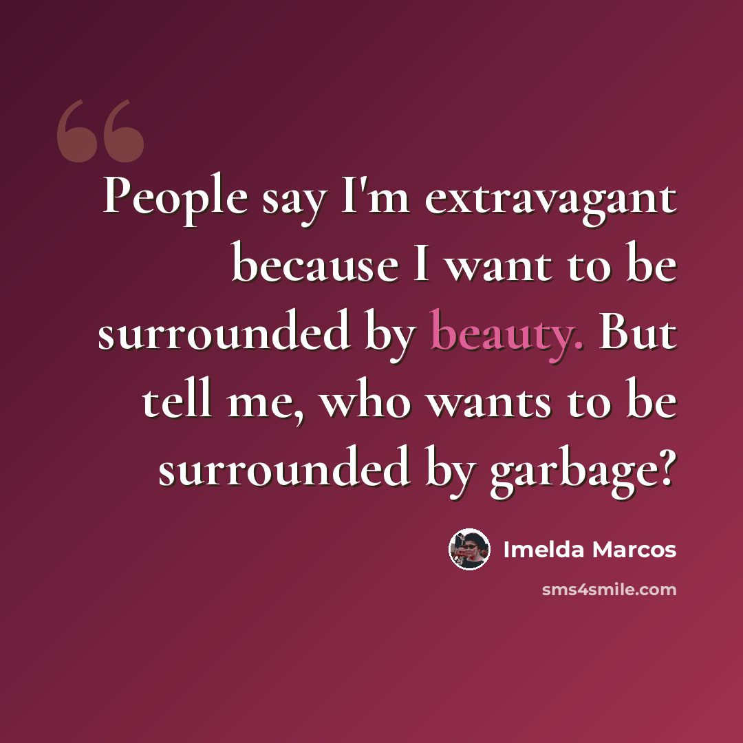 “People say I'm extravagant because I want to be surrounded by beauty. But tell me, who wants to be surrounded by garbage?” quote by Imelda Marcos