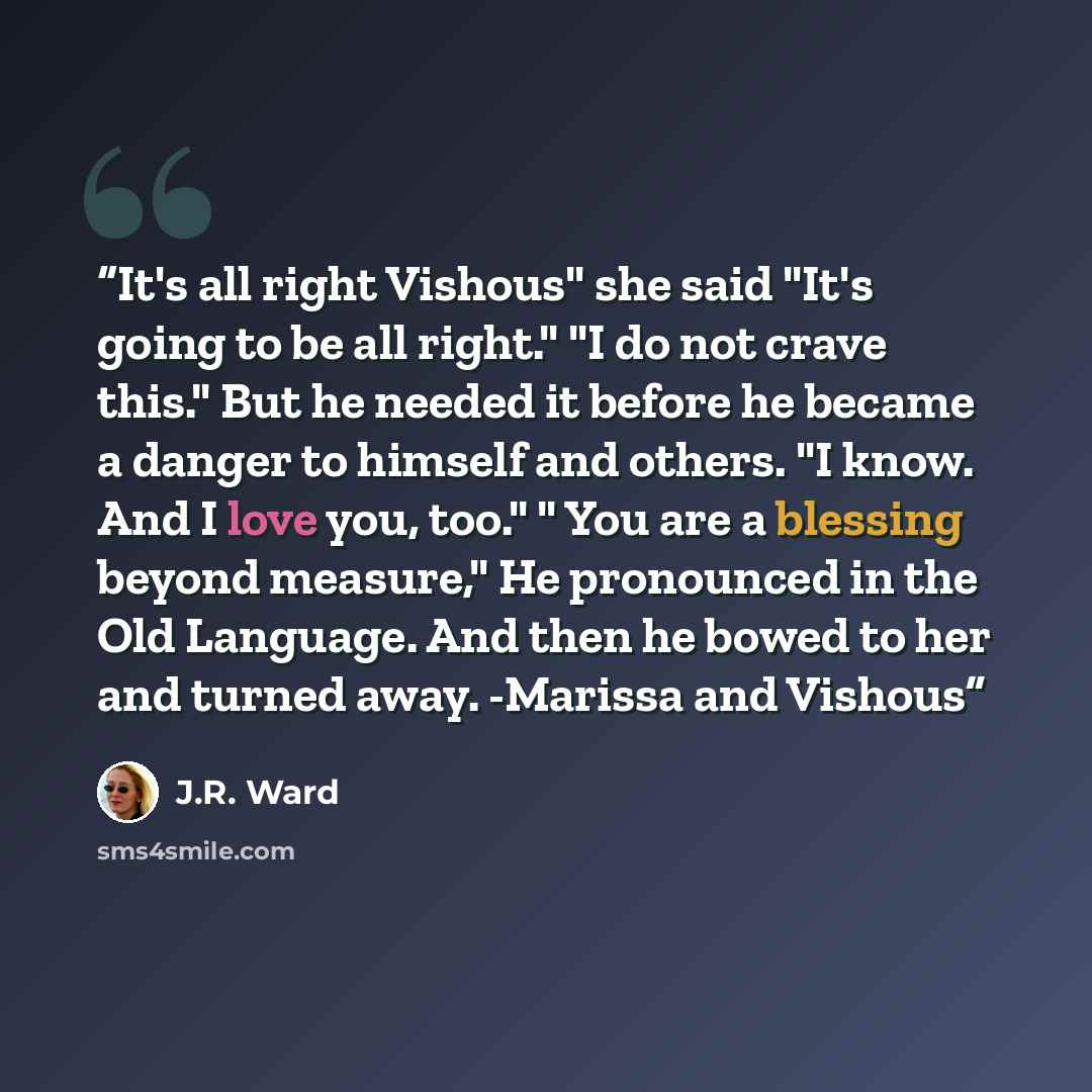 “It's all right Vishous" she said "It's going to be all right." "I do not crave this." But he needed it before he became a danger to himself and others. "I know. And I love you, too." " You are a blessing beyond measure," He pronounced in the Old Language. And then he bowed to her and turned away…” quote by J.R. Ward