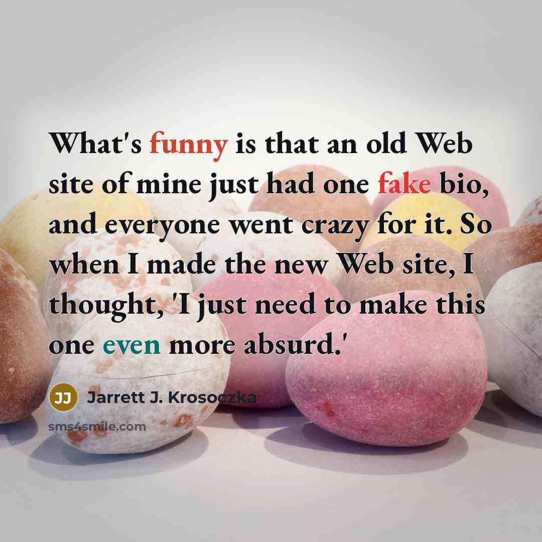 “What's funny is that an old Web site of mine just had one fake bio, and everyone went crazy for it. So when I made the new Web site, I thought, 'I just need to make this one even more absurd.'” quote by Jarrett J. Krosoczka
