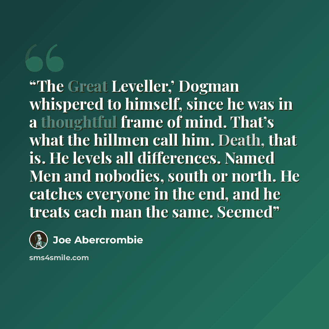 “The Great Leveller,’ Dogman whispered to himself, since he was in a thoughtful frame of mind. That’s what the hillmen call him. Death, that is. He levels all differences. Named Men and nobodies, south or north. He catches everyone in the end, and he treats each man the same. Seemed” quote by Joe Abercrombie