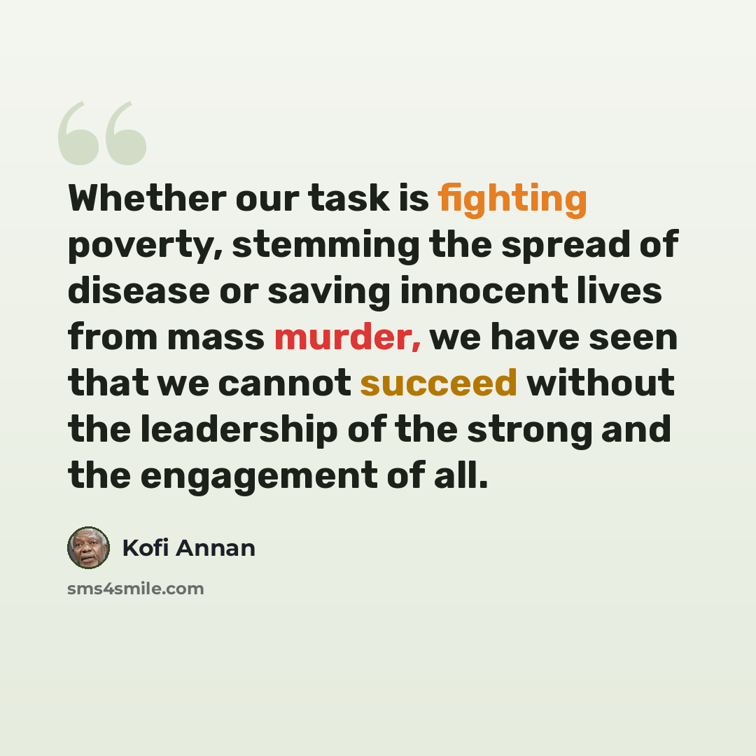“Whether our task is fighting poverty, stemming the spread of disease or saving innocent lives from mass murder, we have seen that we cannot succeed without the leadership of the strong and the engagement of all.” quote by Kofi Annan